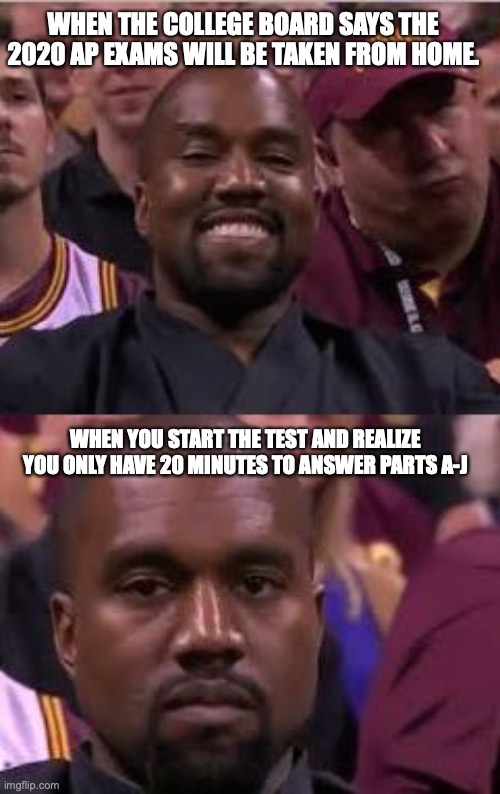 Kanye Smile Then Sad | WHEN THE COLLEGE BOARD SAYS THE 2020 AP EXAMS WILL BE TAKEN FROM HOME. WHEN YOU START THE TEST AND REALIZE YOU ONLY HAVE 20 MINUTES TO ANSWER PARTS A-J | image tagged in kanye smile then sad | made w/ Imgflip meme maker