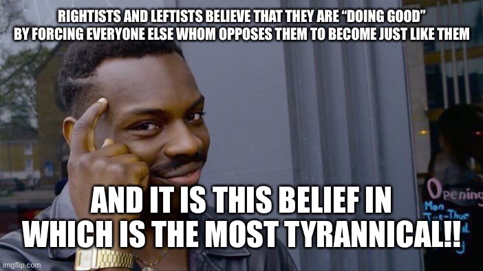 WAKE UP!!!!!! | RIGHTISTS AND LEFTISTS BELIEVE THAT THEY ARE “DOING GOOD” BY FORCING EVERYONE ELSE WHOM OPPOSES THEM TO BECOME JUST LIKE THEM; AND IT IS THIS BELIEF IN WHICH IS THE MOST TYRANNICAL!! | image tagged in memes,roll safe think about it,tyranny,use your brain,scumbag republicans,scumbag democrats | made w/ Imgflip meme maker