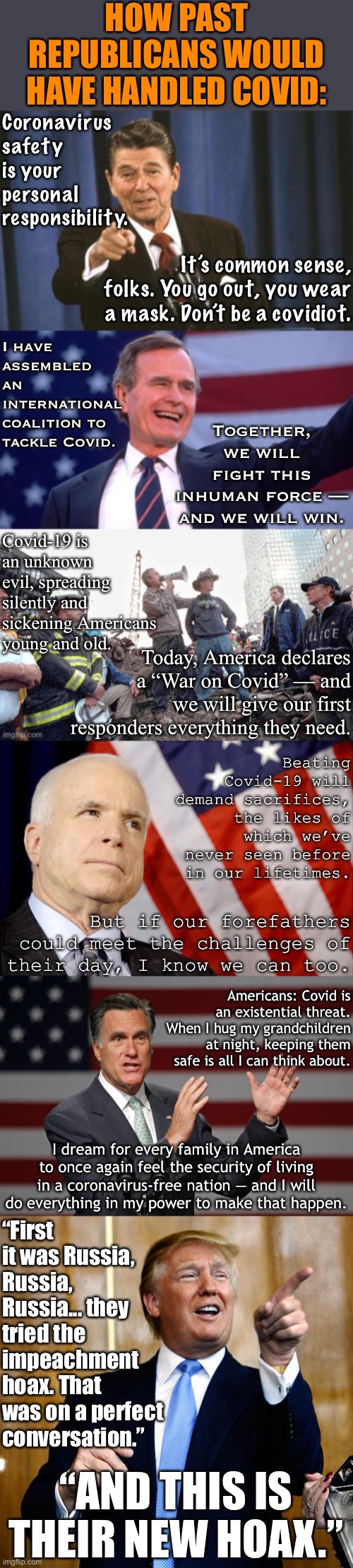 Watch closely now as I praise more Republicans in a single meme than you will ever see from a Trump cultist | HOW PAST REPUBLICANS WOULD HAVE HANDLED COVID:; Coronavirus safety is your personal responsibility. It’s common sense, folks. You go out, you wear a mask. Don’t be a covidiot. I have assembled an international coalition to tackle Covid. Together, we will fight this inhuman force — and we will win. Covid-19 is an unknown evil, spreading silently and sickening Americans young and old. Today, America declares a “War on Covid” — and we will give our first responders everything they need. Beating Covid-19 will demand sacrifices, the likes of which we’ve never seen before in our lifetimes. But if our forefathers could meet the challenges of their day, I know we can too. Americans: Covid is an existential threat. When I hug my grandchildren at night, keeping them safe is all I can think about. I dream for every family in America to once again feel the security of living in a coronavirus-free nation — and I will do everything in my power to make that happen. “First it was Russia, Russia, Russia... they tried the impeachment hoax. That was on a perfect conversation.”; “AND THIS IS THEIR NEW HOAX.” | image tagged in mitt romney,john mccain,republicans,covid-19,donald trump is an idiot,george bush | made w/ Imgflip meme maker