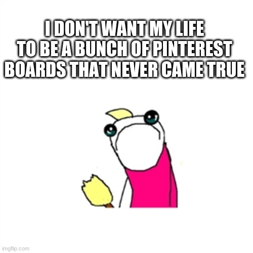 Sad X All The Y Meme | I DON'T WANT MY LIFE TO BE A BUNCH OF PINTEREST BOARDS THAT NEVER CAME TRUE | image tagged in memes,sad x all the y | made w/ Imgflip meme maker