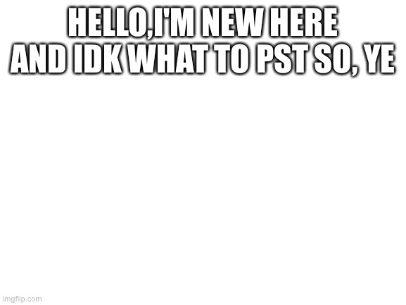 Hello humans | HELLO,I'M NEW HERE AND IDK WHAT TO PST SO, YE | image tagged in blank white template | made w/ Imgflip meme maker
