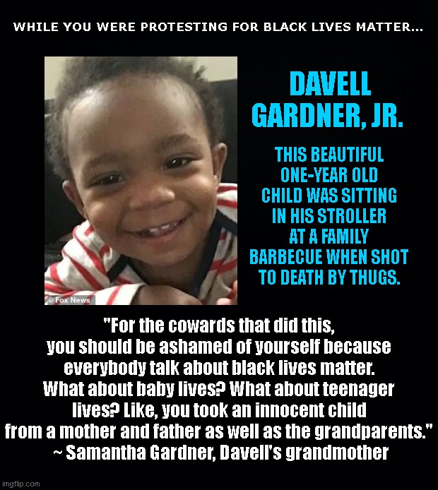 Meanwhile, in the land beyond BLM propaganda | WHILE YOU WERE PROTESTING FOR BLACK LIVES MATTER... DAVELL GARDNER, JR. THIS BEAUTIFUL ONE-YEAR OLD CHILD WAS SITTING IN HIS STROLLER AT A FAMILY BARBECUE WHEN SHOT TO DEATH BY THUGS. "For the cowards that did this, you should be ashamed of yourself because everybody talk about black lives matter. What about baby lives? What about teenager lives? Like, you took an innocent child from a mother and father as well as the grandparents."
 ~ Samantha Gardner, Davell's grandmother | image tagged in davell gardner jr,nyc,all lives matter,childrens lives matter,stop killing the innocent,black lives matter hypocrisy | made w/ Imgflip meme maker