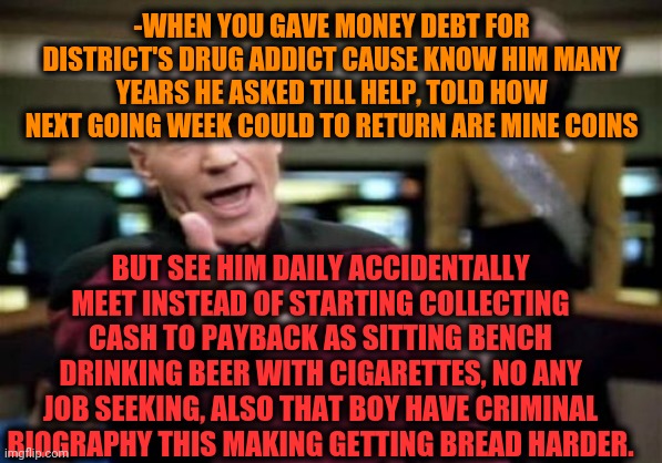 -Double gold medal award for trust in people, they lie. | -WHEN YOU GAVE MONEY DEBT FOR DISTRICT'S DRUG ADDICT CAUSE KNOW HIM MANY YEARS HE ASKED TILL HELP, TOLD HOW NEXT GOING WEEK COULD TO RETURN ARE MINE COINS; BUT SEE HIM DAILY ACCIDENTALLY MEET INSTEAD OF STARTING COLLECTING CASH TO PAYBACK AS SITTING BENCH DRINKING BEER WITH CIGARETTES, NO ANY JOB SEEKING, ALSO THAT BOY HAVE CRIMINAL BIOGRAPHY THIS MAKING GETTING BREAD HARDER. | image tagged in memes,picard wtf,johnny cash,debt,drug addiction,denied | made w/ Imgflip meme maker