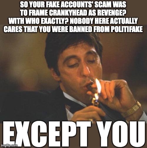 Scarface Serious | SO YOUR FAKE ACCOUNTS' SCAM WAS TO FRAME CRANKYHEAD AS REVENGE?
WITH WHO EXACTLY? NOBODY HERE ACTUALLY CARES THAT YOU WERE BANNED FROM POLIT | image tagged in scarface serious | made w/ Imgflip meme maker