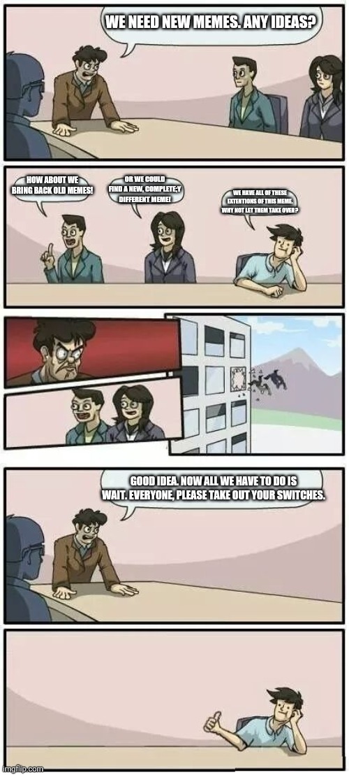 Boardroom Meeting Suggestion 2 | WE NEED NEW MEMES. ANY IDEAS? HOW ABOUT WE BRING BACK OLD MEMES! OR WE COULD FIND A NEW, COMPLETE;Y DIFFERENT MEME! WE HAVE ALL OF THESE EXTENTIONS OF THIS MEME. WHY NOT LET THEM TAKE OVER? GOOD IDEA. NOW ALL WE HAVE TO DO IS WAIT. EVERYONE, PLEASE TAKE OUT YOUR SWITCHES. | image tagged in boardroom meeting suggestion 2 | made w/ Imgflip meme maker