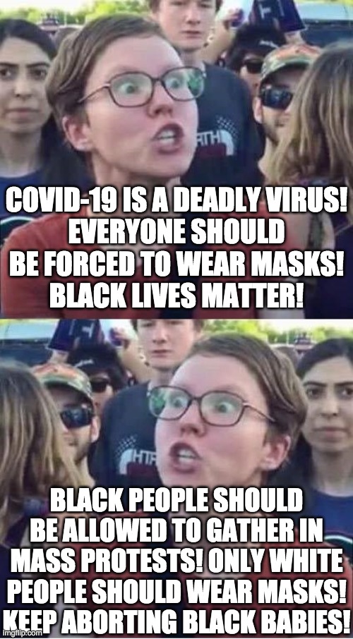 I think libturds might be trying to wipe out black people | COVID-19 IS A DEADLY VIRUS!
EVERYONE SHOULD BE FORCED TO WEAR MASKS!
BLACK LIVES MATTER! BLACK PEOPLE SHOULD BE ALLOWED TO GATHER IN MASS PROTESTS! ONLY WHITE PEOPLE SHOULD WEAR MASKS! KEEP ABORTING BLACK BABIES! | image tagged in angry liberal hypocrite,memes,politics,covid-19,coronavirus,abortion | made w/ Imgflip meme maker
