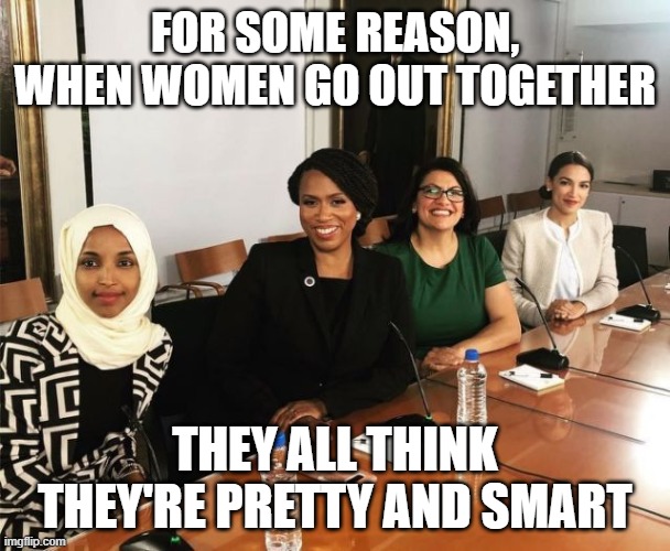 The Squad | FOR SOME REASON, WHEN WOMEN GO OUT TOGETHER; THEY ALL THINK THEY'RE PRETTY AND SMART | image tagged in the squad | made w/ Imgflip meme maker