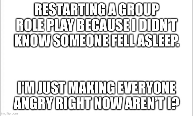 I’m sorry... | RESTARTING A GROUP ROLE PLAY BECAUSE I DIDN’T KNOW SOMEONE FELL ASLEEP. I’M JUST MAKING EVERYONE ANGRY RIGHT NOW AREN’T I? | image tagged in white background | made w/ Imgflip meme maker