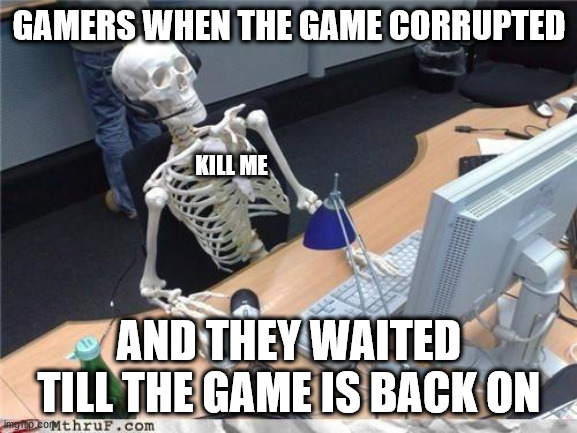 i waited til the game is back on and... nothing... whyyyyyyyyyyyyyyyyyyyyyyyyyyyyyyyyyyyyyyyyyyyy?!!!!!!!!!!!!!!!!!!!!!!!!!!!!!! | GAMERS WHEN THE GAME CORRUPTED; KILL ME; AND THEY WAITED TILL THE GAME IS BACK ON | image tagged in waiting skeleton,funny,meme,memes,gamers,gaming | made w/ Imgflip meme maker