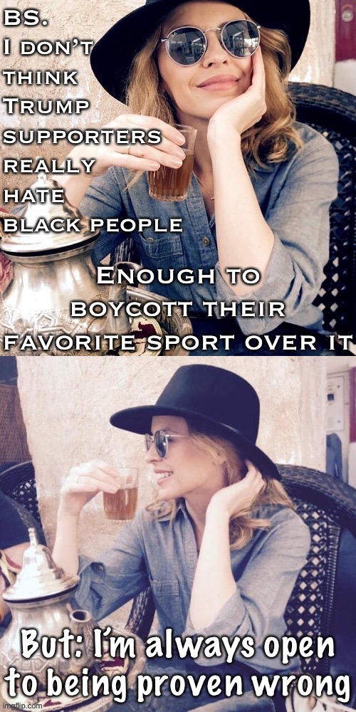 But they sure seem willing to discard a cherished American pastime due to their own hangups over black folks: Just sayin’. | BS. I don’t think Trump supporters really hate black people; Enough to boycott their favorite sport over it; But: I’m always open to being proven wrong | image tagged in kylie sipping tea,nfl,boycott,conservatives,black lives matter,trump supporters | made w/ Imgflip meme maker
