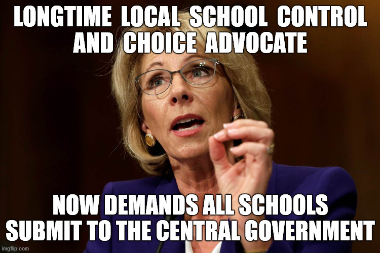 The flip-flops continue... | LONGTIME  LOCAL  SCHOOL  CONTROL
AND  CHOICE  ADVOCATE; NOW DEMANDS ALL SCHOOLS SUBMIT TO THE CENTRAL GOVERNMENT | image tagged in betsy devos,local,school,control,choice,memes | made w/ Imgflip meme maker