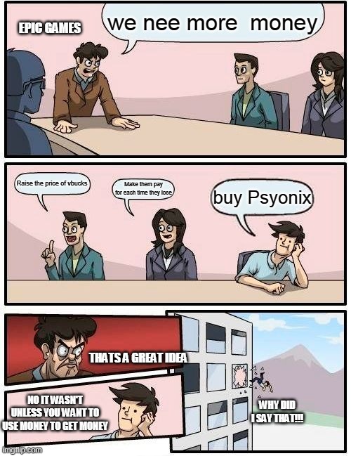 Boardroom Meeting Suggestion Meme | we nee more  money; EPIC GAMES; Raise the price of vbucks; Make them pay for each time they lose; buy Psyonix; THATS A GREAT IDEA; NO IT WASN'T UNLESS YOU WANT TO USE MONEY TO GET MONEY; WHY DID I SAY THAT!!! | image tagged in memes,boardroom meeting suggestion | made w/ Imgflip meme maker