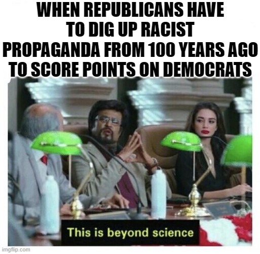 Democrats in 1920 were extraordinarily racist -- as was pretty much the rest of American society. Point granted. And now? | WHEN REPUBLICANS HAVE TO DIG UP RACIST PROPAGANDA FROM 100 YEARS AGO TO SCORE POINTS ON DEMOCRATS | image tagged in this is beyond science,racism,democrats,conservative logic,propaganda,republicans | made w/ Imgflip meme maker