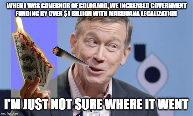 Chickenpooper for Senate 2020 | WHEN I WAS GOVERNOR OF COLORADO, WE INCREASED GOVERNMENT FUNDING BY OVER $1 BILLION WITH MARIJUANA LEGALIZATION; I'M JUST NOT SURE WHERE IT WENT | image tagged in hickenlooper,weed,smoke weed everyday,marijuana,colorado,republicans | made w/ Imgflip meme maker