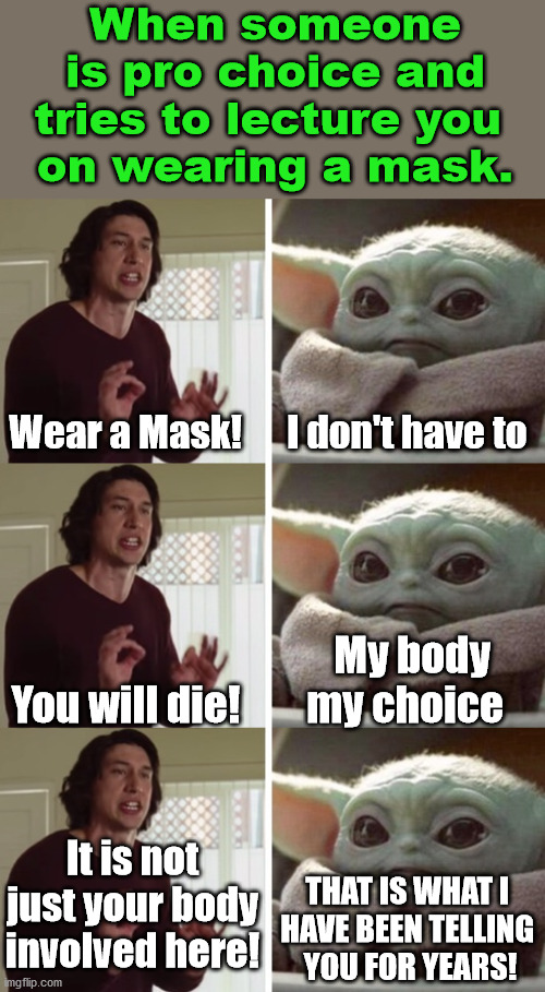 What happens to personal choice when it comes to other issues? | When someone is pro choice and tries to lecture you 
on wearing a mask. Wear a Mask!      I don't have to; My body 
 You will die!        my choice; THAT IS WHAT I 
HAVE BEEN TELLING 
YOU FOR YEARS! It is not just your body involved here! | image tagged in adam driver  baby yoda argue,choices,covid-19,freedom | made w/ Imgflip meme maker
