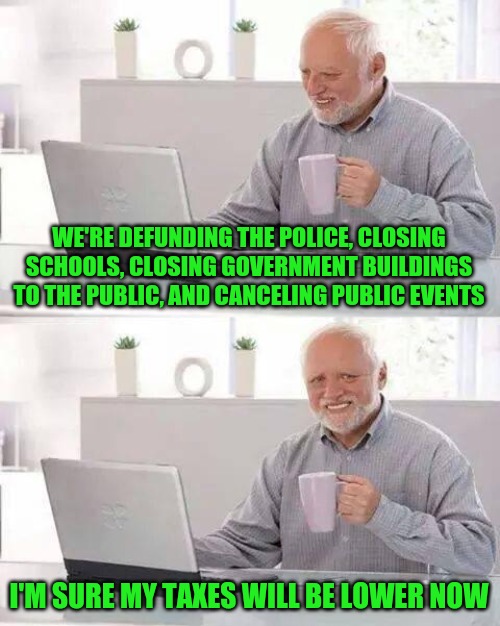 Hide the Pain Harold | WE'RE DEFUNDING THE POLICE, CLOSING SCHOOLS, CLOSING GOVERNMENT BUILDINGS TO THE PUBLIC, AND CANCELING PUBLIC EVENTS; I'M SURE MY TAXES WILL BE LOWER NOW | image tagged in memes,hide the pain harold | made w/ Imgflip meme maker
