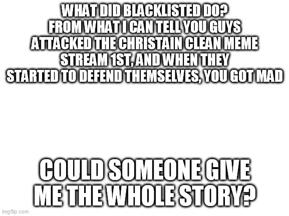 Blank White Template | WHAT DID BLACKLISTED DO?
FROM WHAT I CAN TELL YOU GUYS ATTACKED THE CHRISTAIN CLEAN MEME STREAM 1ST, AND WHEN THEY STARTED TO DEFEND THEMSELVES, YOU GOT MAD; COULD SOMEONE GIVE ME THE WHOLE STORY? | image tagged in blank white template | made w/ Imgflip meme maker