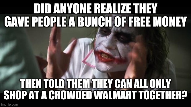 Free isn't exactly Free | DID ANYONE REALIZE THEY GAVE PEOPLE A BUNCH OF FREE MONEY; THEN TOLD THEM THEY CAN ALL ONLY SHOP AT A CROWDED WALMART TOGETHER? | image tagged in memes,and everybody loses their minds,fun | made w/ Imgflip meme maker
