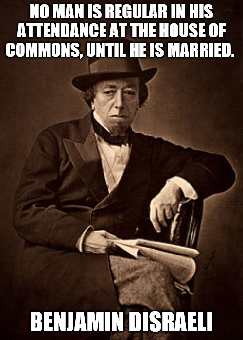 Disraeli quote | NO MAN IS REGULAR IN HIS ATTENDANCE AT THE HOUSE OF COMMONS, UNTIL HE IS MARRIED. BENJAMIN DISRAELI | image tagged in historical meme | made w/ Imgflip meme maker
