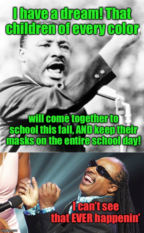 Dream on! | I have a dream! That children of every color; will come together to school this fall, AND keep their masks on the entire school day! I can’t see that EVER happenin’ | image tagged in martin luther king jr,stevie wonder laughing,school,children,masks | made w/ Imgflip meme maker