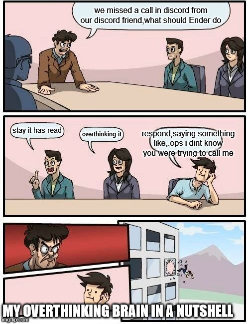 my overthinking brain in a nutshell | we missed a call in discord from our discord friend,what should Ender do; stay it has read; respond,saying something like,,ops i dint know you were trying to call me; overthinking it; MY OVERTHINKING BRAIN IN A NUTSHELL | image tagged in memes,boardroom meeting suggestion,discord | made w/ Imgflip meme maker