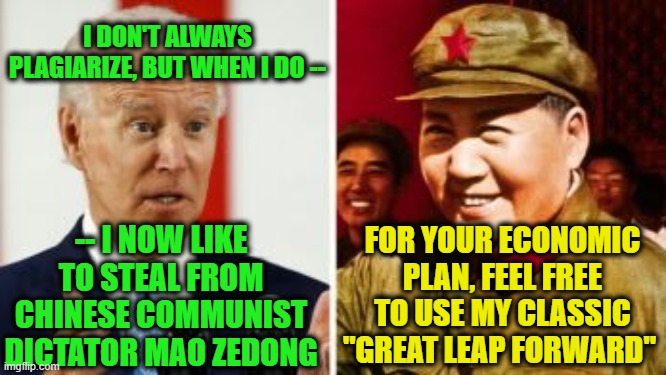 Joe Biden: Mao's Own Running Dog Democrat | I DON'T ALWAYS PLAGIARIZE, BUT WHEN I DO --; -- I NOW LIKE TO STEAL FROM CHINESE COMMUNIST DICTATOR MAO ZEDONG; FOR YOUR ECONOMIC PLAN, FEEL FREE TO USE MY CLASSIC "GREAT LEAP FORWARD" | image tagged in joe biden,mao zedong,economic plan | made w/ Imgflip meme maker