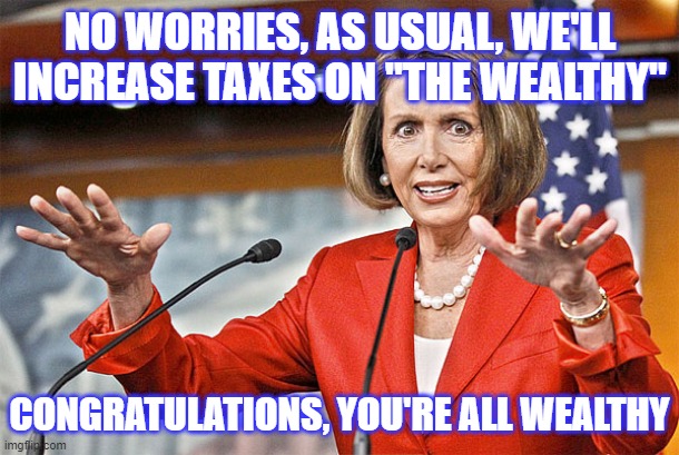 Nancy Pelosi is crazy | NO WORRIES, AS USUAL, WE'LL INCREASE TAXES ON "THE WEALTHY" CONGRATULATIONS, YOU'RE ALL WEALTHY | image tagged in nancy pelosi is crazy | made w/ Imgflip meme maker