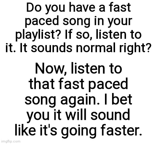 Do it please. I reccomend a song named bonetrousle | Do you have a fast paced song in your playlist? If so, listen to it. It sounds normal right? Now, listen to that fast paced song again. I bet you it will sound like it's going faster. | image tagged in weird,interesting | made w/ Imgflip meme maker