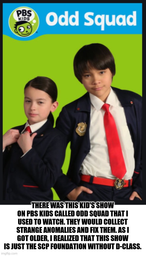 I'm growing up too fast :( |  THERE WAS THIS KID'S SHOW ON PBS KIDS CALLED ODD SQUAD THAT I USED TO WATCH. THEY WOULD COLLECT STRANGE ANOMALIES AND FIX THEM. AS I GOT OLDER, I REALIZED THAT THIS SHOW IS JUST THE SCP FOUNDATION WITHOUT D-CLASS. | image tagged in scp meme,pbs kids,funny memes,d class,scp | made w/ Imgflip meme maker