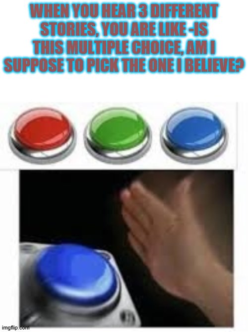 what to believe | WHEN YOU HEAR 3 DIFFERENT STORIES, YOU ARE LIKE -IS THIS MULTIPLE CHOICE, AM I SUPPOSE TO PICK THE ONE I BELIEVE? | image tagged in blank nut button with 3 buttons above | made w/ Imgflip meme maker