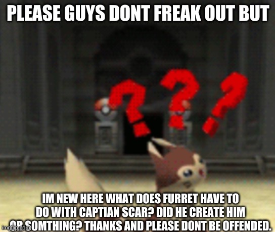 Confused furret | PLEASE GUYS DONT FREAK OUT BUT; IM NEW HERE WHAT DOES FURRET HAVE TO DO WITH CAPTIAN SCAR? DID HE CREATE HIM OR SOMTHING? THANKS AND PLEASE DONT BE OFFENDED. | image tagged in confused furret | made w/ Imgflip meme maker