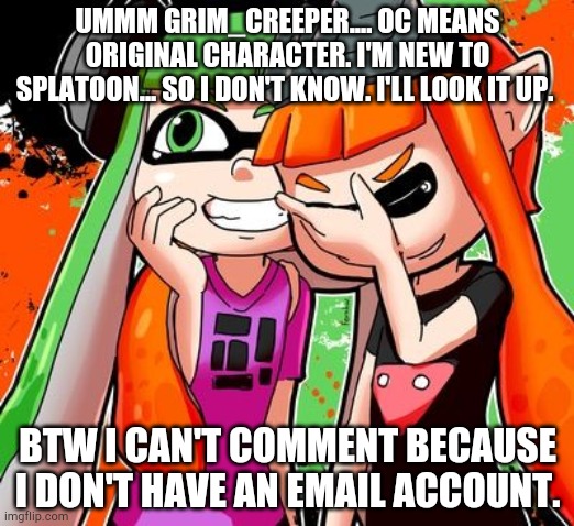 Splatoon Laughing | UMMM GRIM_CREEPER.... OC MEANS ORIGINAL CHARACTER. I'M NEW TO SPLATOON... SO I DON'T KNOW. I'LL LOOK IT UP. BTW I CAN'T COMMENT BECAUSE I DON'T HAVE AN EMAIL ACCOUNT. | image tagged in splatoon laughing | made w/ Imgflip meme maker