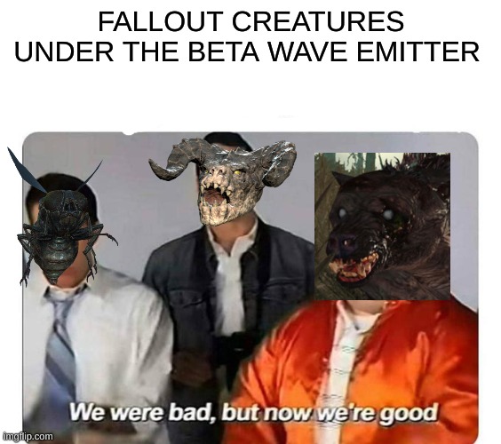 Meme 1 | FALLOUT CREATURES UNDER THE BETA WAVE EMITTER | image tagged in we were bad but now we are good,memes,fallout | made w/ Imgflip meme maker