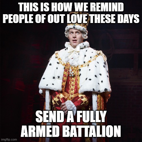 King George Hamilton | THIS IS HOW WE REMIND PEOPLE OF OUT LOVE THESE DAYS; SEND A FULLY ARMED BATTALION | image tagged in king george hamilton | made w/ Imgflip meme maker
