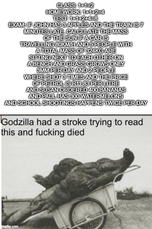 Godzilla | CLASS: 1+1=2 
HOMEWORK: 1+1+2=4 
TEST: 1+1+2+4=8 
EXAM: IF JOHN HAS 3 APPLES AND THE TRAIN IS 7 MINUTES LATE, CALCULATE THE MASS OF THE SUN IF A CAR IS TRAVELLING 80KM/H AND 5 PEOPLE WITH A TOTAL MASS OF 324KG ARE SITTING NEXT TO EACH OTHER ON A BENCH AND GRASS GROWS ONLY 3MM PER DAY AND 2 PEOPLE WHERE SHOT 3 TIMES AND THE PRICE OF PETROL IS R11.83 PER LITRE AND SUSAN ORDERED 400 BANANAS AND PAUL HAS 300 WATERMELONS AND SCHOOL SHOOTINGS HAPPENS TWICE PER DAY | image tagged in godzilla | made w/ Imgflip meme maker