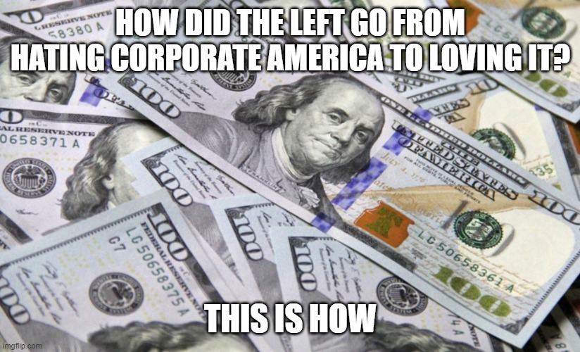 100 dollar bills | HOW DID THE LEFT GO FROM HATING CORPORATE AMERICA TO LOVING IT? THIS IS HOW | image tagged in 100 dollar bills | made w/ Imgflip meme maker