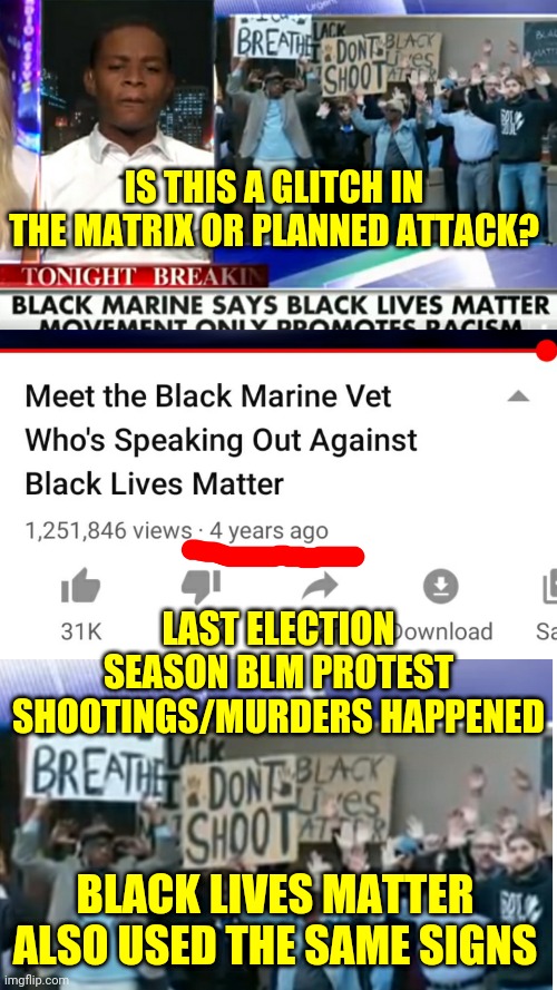 Black Lives Matter Organization and Protests Are Planned Attacks on America Creating Race Wars For Profit and Political Agendas | IS THIS A GLITCH IN THE MATRIX OR PLANNED ATTACK? LAST ELECTION SEASON BLM PROTEST SHOOTINGS/MURDERS HAPPENED; BLACK LIVES MATTER ALSO USED THE SAME SIGNS | image tagged in politics,racism,blm,protest,new world order,war | made w/ Imgflip meme maker