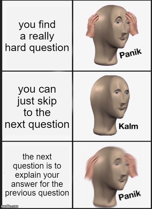 Me during a test | you find a really hard question; you can just skip to the next question; the next question is to explain your answer for the previous question | image tagged in memes,panik kalm panik,tests | made w/ Imgflip meme maker