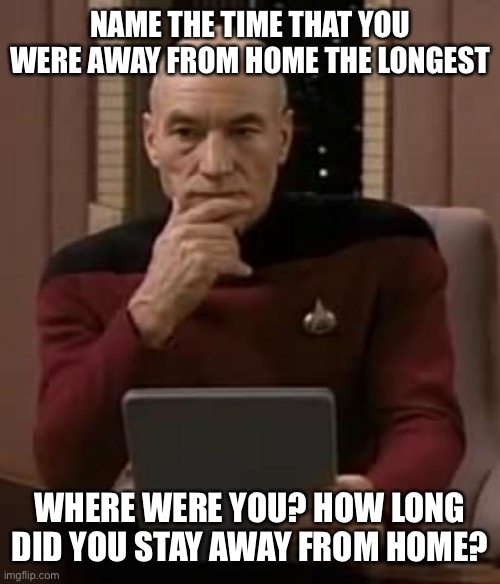 picard thinking | NAME THE TIME THAT YOU WERE AWAY FROM HOME THE LONGEST; WHERE WERE YOU? HOW LONG DID YOU STAY AWAY FROM HOME? | image tagged in picard thinking,memes | made w/ Imgflip meme maker