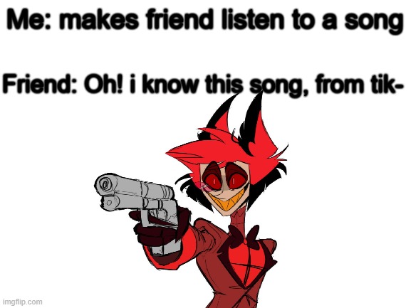 Blank White Template | Me: makes friend listen to a song; Friend: Oh! i know this song, from tik- | image tagged in blank white template,hazbin hotel,alastor | made w/ Imgflip meme maker