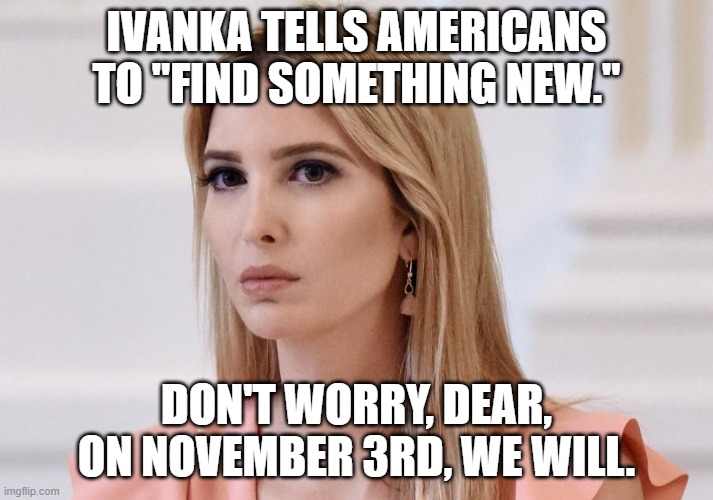 Find something new | IVANKA TELLS AMERICANS TO "FIND SOMETHING NEW."; DON'T WORRY, DEAR, ON NOVEMBER 3RD, WE WILL. | image tagged in ivanka trump,2020 elections | made w/ Imgflip meme maker