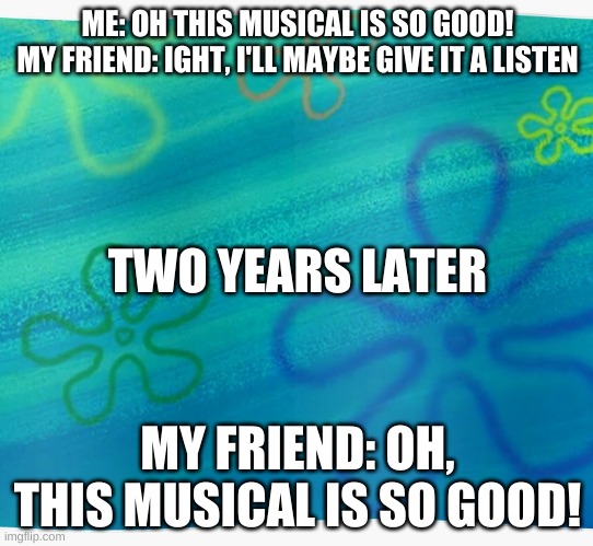 Spongebob years later meme | ME: OH THIS MUSICAL IS SO GOOD!
MY FRIEND: IGHT, I'LL MAYBE GIVE IT A LISTEN; TWO YEARS LATER; MY FRIEND: OH, THIS MUSICAL IS SO GOOD! | image tagged in spongebob years later meme | made w/ Imgflip meme maker