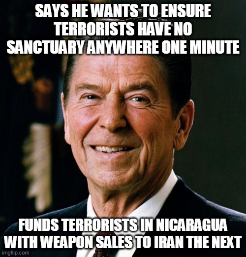 Remember I.C. | SAYS HE WANTS TO ENSURE TERRORISTS HAVE NO SANCTUARY ANYWHERE ONE MINUTE; FUNDS TERRORISTS IN NICARAGUA WITH WEAPON SALES TO IRAN THE NEXT | image tagged in ronald reagan,iran contra affair,iran-contra affair,terrorism,hypocrisy,contras | made w/ Imgflip meme maker