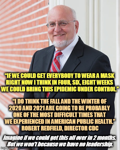 What does this guy know? A heckuva lot more than that incompetent clown in the White House. | “IF WE COULD GET EVERYBODY TO WEAR A MASK 
RIGHT NOW I THINK IN FOUR, SIX, EIGHT WEEKS 
WE COULD BRING THIS EPIDEMIC UNDER CONTROL.”; “I DO THINK THE FALL AND THE WINTER OF 
2020 AND 2021 ARE GOING TO BE PROBABLY 
ONE OF THE MOST DIFFICULT TIMES THAT 
WE EXPERIENCED IN AMERICAN PUBLIC HEALTH.”
ROBERT REDFIELD, DIRECTOR CDC; Imagine if we could get this all over in 2 months. 
But we won't because we have no leadership. | image tagged in masks,pandemic,covid-19,coronavirus,trump,murderer | made w/ Imgflip meme maker