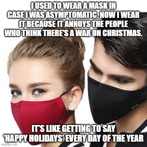 Mask Couple | I USED TO WEAR A MASK IN CASE I WAS ASYMPTOMATIC. NOW I WEAR IT BECAUSE IT ANNOYS THE PEOPLE WHO THINK THERE'S A WAR ON CHRISTMAS. IT'S LIKE GETTING TO SAY 'HAPPY HOLIDAYS' EVERY DAY OF THE YEAR | image tagged in mask couple | made w/ Imgflip meme maker
