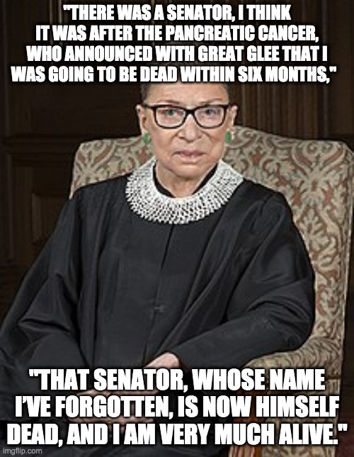 RBG | "THERE WAS A SENATOR, I THINK IT WAS AFTER THE PANCREATIC CANCER, WHO ANNOUNCED WITH GREAT GLEE THAT I WAS GOING TO BE DEAD WITHIN SIX MONTHS,"; "THAT SENATOR, WHOSE NAME I’VE FORGOTTEN, IS NOW HIMSELF DEAD, AND I AM VERY MUCH ALIVE." | image tagged in the ginz | made w/ Imgflip meme maker