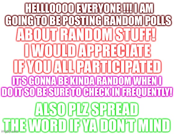 Come join the party and play along | HELLLOOOO EVERYONE !!! I AM GOING TO BE POSTING RANDOM POLLS; ABOUT RANDOM STUFF! 
I WOULD APPRECIATE IF YOU ALL PARTICIPATED; IT’S GONNA BE KINDA RANDOM WHEN I DO IT SO BE SURE TO CHECK IN FREQUENTLY! ALSO PLZ SPREAD THE WORD IF YA DON’T MIND | image tagged in blank white template | made w/ Imgflip meme maker
