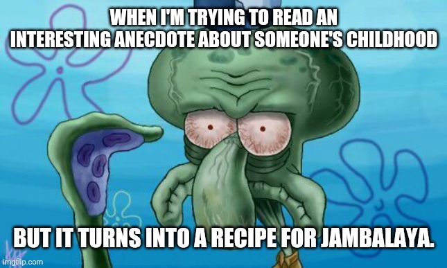 Squidward's Unsure Face | WHEN I'M TRYING TO READ AN INTERESTING ANECDOTE ABOUT SOMEONE'S CHILDHOOD BUT IT TURNS INTO A RECIPE FOR JAMBALAYA. | image tagged in squidward's unsure face | made w/ Imgflip meme maker