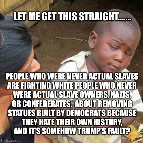 Third World Skeptical Kid | LET ME GET THIS STRAIGHT....... PEOPLE WHO WERE NEVER ACTUAL SLAVES
ARE FIGHTING WHITE PEOPLE WHO NEVER
WERE ACTUAL SLAVE OWNERS, NAZIS,
OR CONFEDERATES,  ABOUT REMOVING
STATUES BUILT BY DEMOCRATS BECAUSE
THEY HATE THEIR OWN HISTORY,
AND IT’S SOMEHOW TRUMP’S FAULT? | image tagged in memes,third world skeptical kid | made w/ Imgflip meme maker