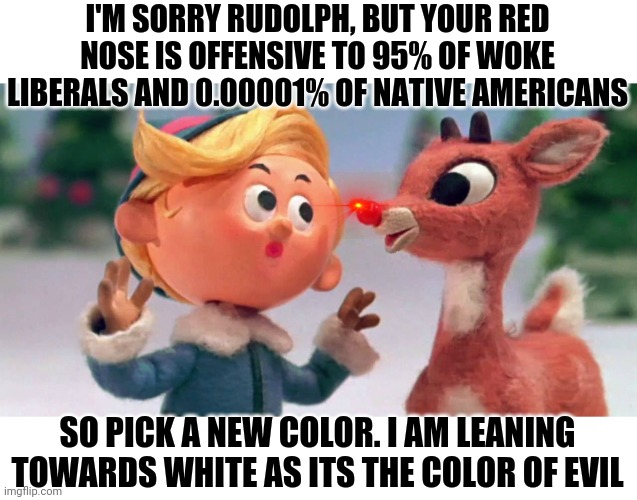 If the writers of Dr Who, Star Wars, or Captain Marvel were turned loose on Rudolph the Red Nose Reindeer. | I'M SORRY RUDOLPH, BUT YOUR RED NOSE IS OFFENSIVE TO 95% OF WOKE LIBERALS AND 0.00001% OF NATIVE AMERICANS; SO PICK A NEW COLOR. I AM LEANING TOWARDS WHITE AS ITS THE COLOR OF EVIL | image tagged in rudolph,cartoons,woke | made w/ Imgflip meme maker